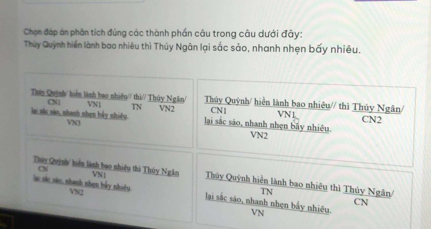 Chọn đáp án phân tích đúng các thành phần câu trong câu dưới đây:
Thuy Quỳnh hiến lành bao nhiêu thì Thúy Ngân lại sắc sảo, nhanh nhẹn bấy nhiêu.
Thúy Quỳnh/ hiện lành bao nhiêu// thì// Thúy Ngân/ Thúy Quỳnh/ hiền lành bao nhiêu// thì Thúy Ngân/
CN1 VN1 TN VN2 VN1
CN1
lai sắc sáo, nhanh nhẹn bầy nhiêu. lại sắc sảo, nhanh nhẹn bấy nhiêu.
VN3
CN2
VN2
CN
VN1
Thúuy Quỳnh/ hiện lành bao nhiêu thì Thúy Ngân Thúy Quỳnh hiền lành bao nhiêu thì Thúy Ngân/
VN2 TN
lai sắc sáo, nhanh nhẹn bẫy nhiêu. lại sắc sảo, nhanh nhẹn bấy nhiêu.
CN
VN