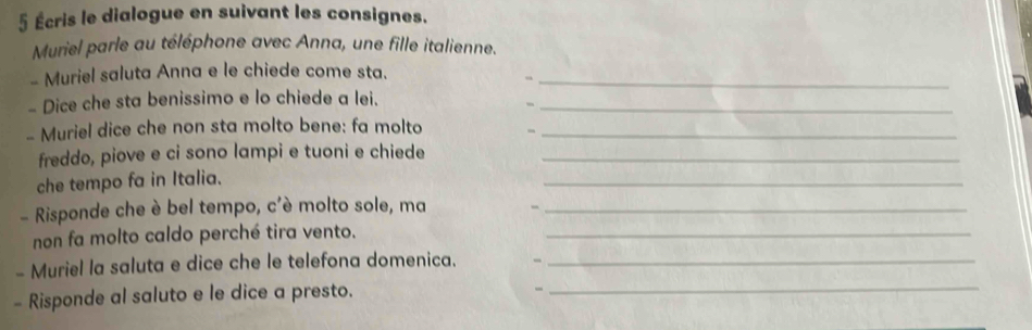 5 Écris le dialogue en suivant les consignes. 
Muriel parle au téléphone avec Anna, une fille italienne. 
- Muriel saluta Anna e le chiede come sta._ 
- Dice che sta benissimo e lo chiede a lei._ 
- 
- Muriel dice che non sta molto bene: fa molto_ 
freddo, piove e ci sono lampi e tuoni e chiede_ 
che tempo fa in Italia. 
_ 
- Risponde che è bel tempo, c'è molto sole, ma_ 
non fa molto caldo perché tira vento._ 
- Muriel la saluta e dice che le telefona domenica._ 
- Risponde al saluto e le dice a presto._