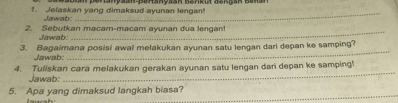 abian pertanyaan-pertanyaan berikut dengan benan. 
_ 
1. Jelaskan yang dimaksud ayunan lengan! 
Jawab: 
_ 
2. Sebutkan macam-macam ayunan dua lengan! 
Jawab: 
3. Bagaimana posisi awal melakukan ayunan satu lengan dari depan ke samping? 
Jawab: 
_ 
4. Tuliskan cara melakukan gerakan ayunan satu lengan dari depan ke samping! 
Jawab: 
_ 
_ 
5. Apa yang dimaksud langkah biasa?