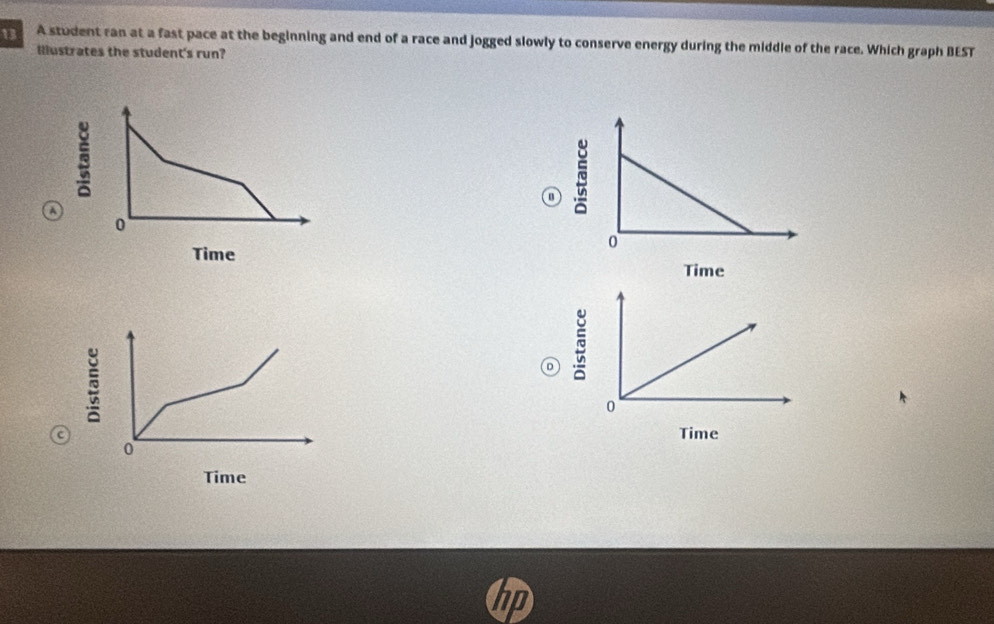 13 2 A student ran at a fast pace at the beginning and end of a race and jogged slowly to conserve energy during the middle of the race. Which graph BEST 
Illustrates the student's run? 
a 
~ 
Time 
~ 
` 
c Time 
Time