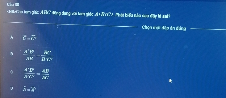 «NB>Cho tam giác ABC đồng dạng với tam giác A1B1C1. Phát biểu nào sau đây là sal?
Chọn một đáp án đúng
A hat C=widehat C'
B  A'B'/AB = BC/B'C' 
C  A'B'/A'C' = AB/AC 
D widehat A=widehat A'