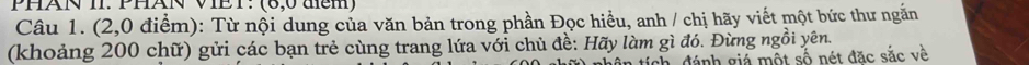 PHAN II. PHAN VIET: (6,0 đcm) 
Câu 1. (2,0 điểm): Từ nội dung của văn bản trong phần Đọc hiều, anh / chị hãy viết một bức thư ngắn 
(khoảng 200 chữ) gửi các bạn trẻ cùng trang lứa với chủ đề: Hãy làm gì đó. Đừng ngồi yên. 
tích đánh giá một số nét đặc sắc về