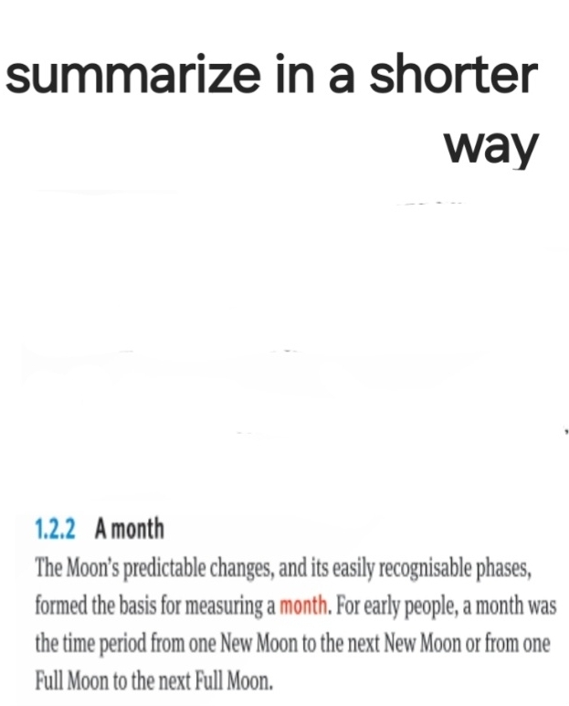 summarize in a shorter 
way 
1.2.2 A month 
The Moon’s predictable changes, and its easily recognisable phases, 
formed the basis for measuring a month. For early people, a month was 
the time period from one New Moon to the next New Moon or from one 
Full Moon to the next Full Moon.