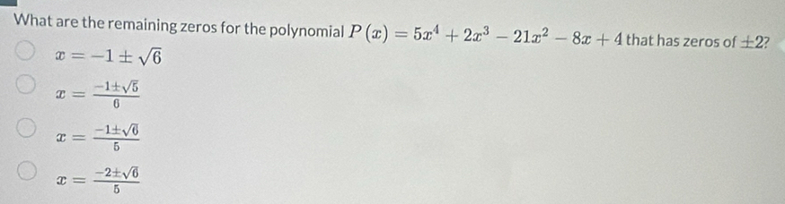 What are the remaining zeros for the polynomial P(x)=5x^4+2x^3-21x^2-8x+4 that has zeros of ± 2
x=-1± sqrt(6)
x= (-1± sqrt(5))/6 
x= (-1± sqrt(6))/5 
x= (-2± sqrt(6))/5 