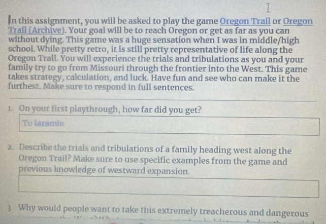 In this assignment, you will be asked to play the game Oregon Trail or Oregon 
Trail (Archive). Your goal will be to reach Oregon or get as far as you can 
without dying. This game was a huge sensation when I was in middle/high 
school. While pretty retro, it is still pretty representative of life along the 
Oregon Trall. You will experience the trials and tribulations as you and your 
family try to go from Missouri through the frontier into the West. This game 
takes strategy, calculation, and luck. Have fun and see who can make it the 
furthest. Make sure to respond in full sentences. 
1. On your first playthrough, how far did you get? 
To laramie 
2. Describe the trials and tribulations of a family heading west along the 
Oregon Trail? Make sure to use specific examples from the game and 
previons knowledge of westward expansion. 
3. Why would people want to take this extremely treacherous and dangerous