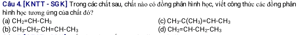 [KNTT - SGK] Trong các chất sau, chất nào có đồng phân hình học, viết công thức các đồng phân
hình học tương ứng của chất đó?
(a) CH_2=CH-CH_3 (c) CH_3-C(CH_3)=CH-CH_3
(b) CH_3-CH_2-CH=CH-CH_3 (d) CH_2=CH-CH_2-CH_3