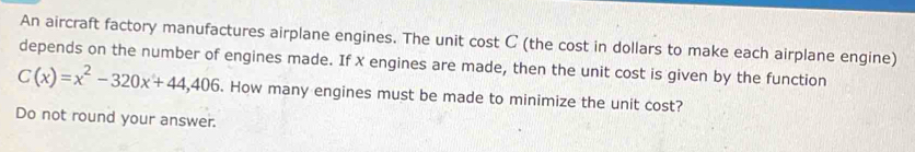 An aircraft factory manufactures airplane engines. The unit cost C (the cost in dollars to make each airplane engine) 
depends on the number of engines made. If X engines are made, then the unit cost is given by the function
C(x)=x^2-320x+44,406. How many engines must be made to minimize the unit cost? 
Do not round your answer.