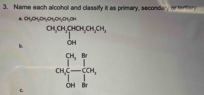 Name each alcohol and classify it as primary, secondary or tertiary.
a. CH_3CH_2CH_2CH_2CH_2CH_2OH
b. CH_3CH_2CHCH_2CH_2CH_3 OH
CH_3,Br CH_3C-COH, OH&Brendarray
C.