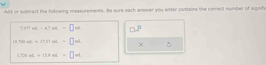 Add or subtract the following measurements. Be sure each answer you enter contains the correct number of signific
7.977mL-4.7mL=□ mL
□ * 10^□
19.700mL+17.57mL=□ mL
×
1.720mL+13.9mL=□ mL