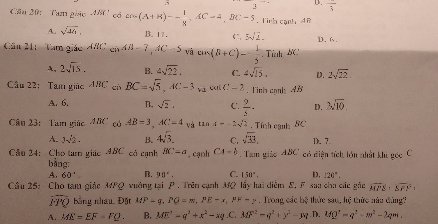 3
3
D. frac 3·
Câu 20: Tam giác ABC có cos (A+B)=- 1/8 ,AC=4,BC=5. Tính cạnh AB
A. sqrt(46).
B. 11. C. 5sqrt(2).
D. 6 .
Câu 21: Tam giác ABC có AB=7,AC=5 và cos (B+C)=- 1/5 . Tính BC
B.
A. 2sqrt(15). 4sqrt(22). 4sqrt(15). 2sqrt(22).
C.
D.
Câu 22: Tam giác ABC có BC=sqrt(5),AC=3 và cot C=2. Tính cạnh AB
A. 6.
B. sqrt(2). C.  9/5 ·
D. 2sqrt(10).
Câu 23: Tam giác ABC có AB=3,AC=4 và tan A=-2sqrt(2). Tính cạnh BC
C.
A. 3sqrt(2). B. 4sqrt(3). sqrt(33). D. 7.
Câu 24: Cho tam giác ABC có cạnh BC=a , cạnh CA=b. Tam giác ABC có diện tích lớn nhất khi góc C
bằng:
A. 60°. B. 90°. C. 150°. D. 120°.
Câu 25: Cho tam giác MPQ vuông tại P . Trên cạnh MQ lấy hai điểm E, F sao cho các góc widehat MPE,widehat EPF,
widehat FPQ bằng nhau. Đặt MP=q,PQ=m,PE=x,PF=y. Trong các hệ thức sau, hệ thức nào đúng?
A. ME=EF=FQ. B. ME^2=q^2+x^2-xq .C. MF^2=q^2+y^2-yq .D. MQ^2=q^2+m^2-2qm.