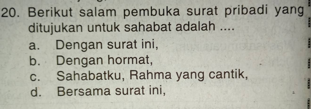 Berikut salam pembuka surat pribadi yang
ditujukan untuk sahabat adalah ....
a. Dengan surat ini,
b. Dengan hormat,
c. Sahabatku, Rahma yang cantik,
d. Bersama surat ini,