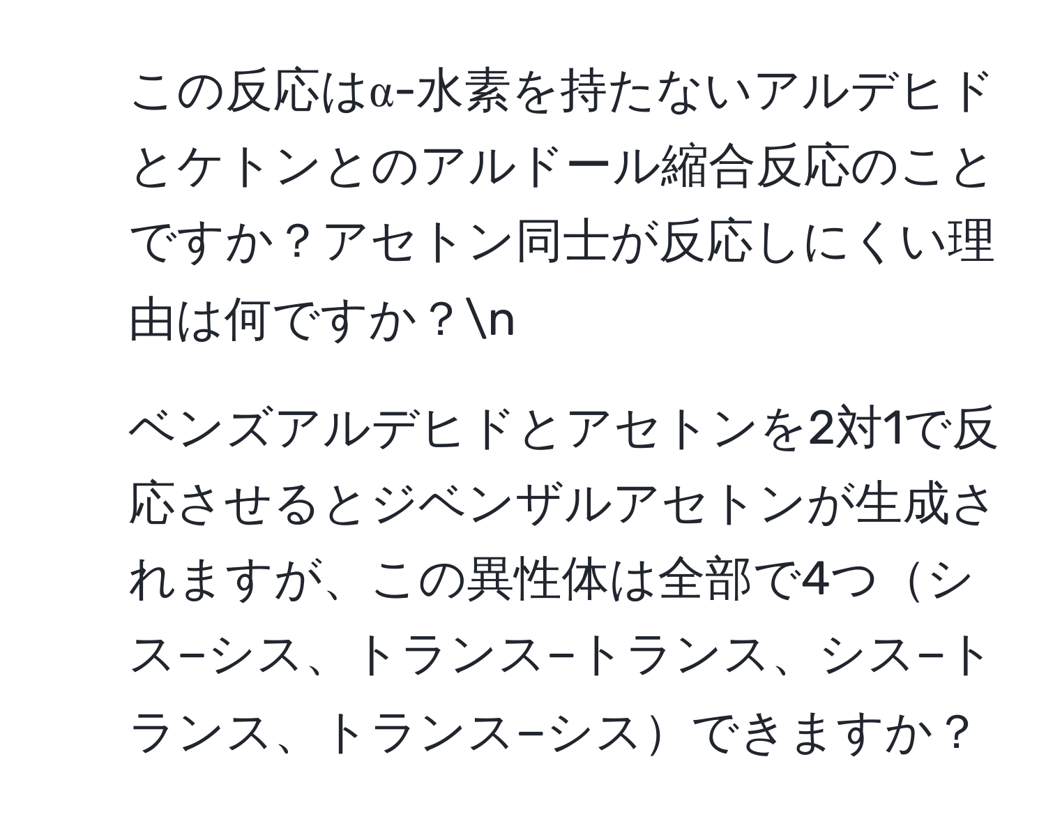 この反応はα-水素を持たないアルデヒドとケトンとのアルドール縮合反応のことですか？アセトン同士が反応しにくい理由は何ですか？n
2. ベンズアルデヒドとアセトンを2対1で反応させるとジベンザルアセトンが生成されますが、この異性体は全部で4つシス−シス、トランス−トランス、シス−トランス、トランス−シスできますか？