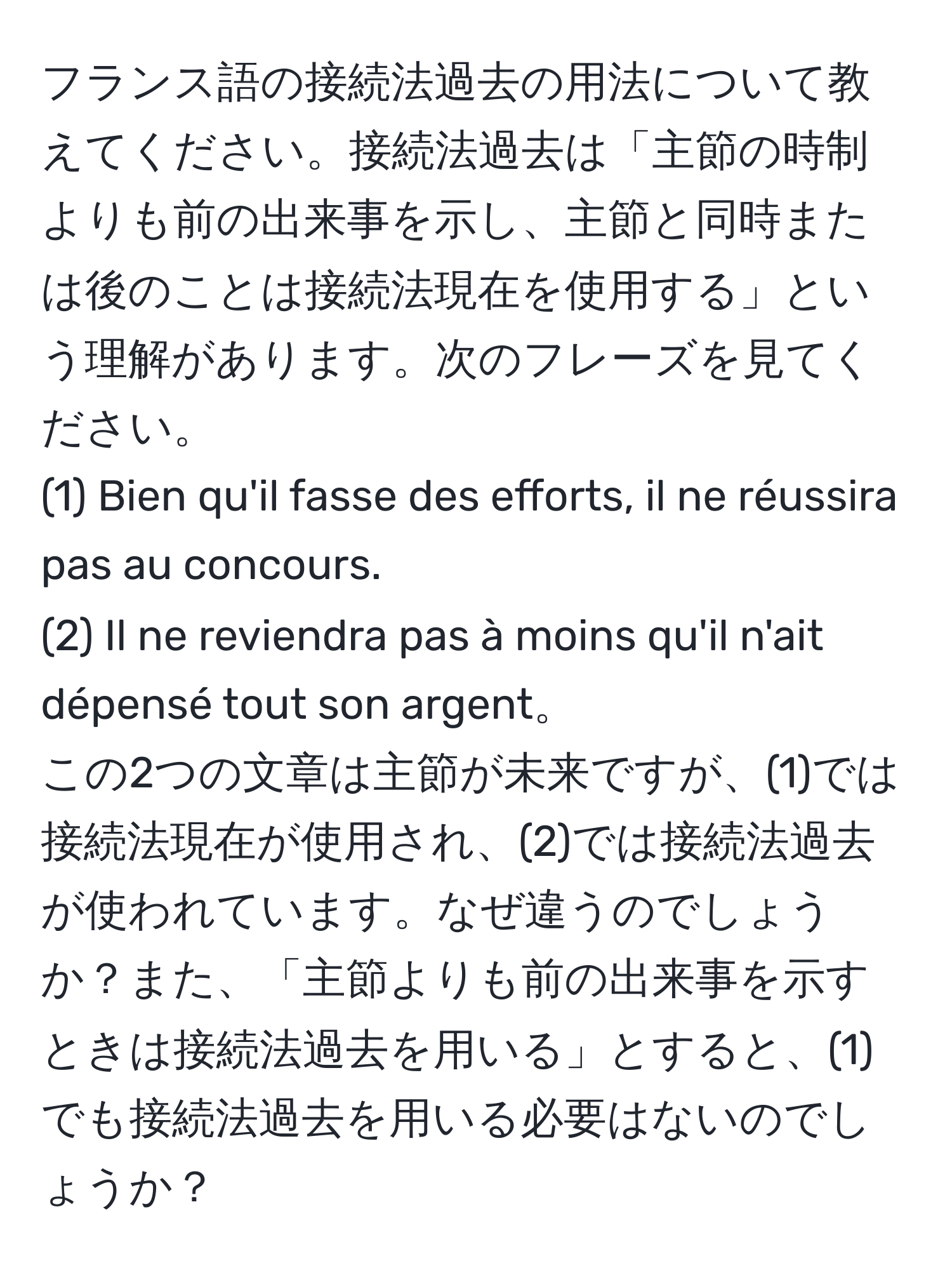 フランス語の接続法過去の用法について教えてください。接続法過去は「主節の時制よりも前の出来事を示し、主節と同時または後のことは接続法現在を使用する」という理解があります。次のフレーズを見てください。  
(1) Bien qu'il fasse des efforts, il ne réussira pas au concours.  
(2) Il ne reviendra pas à moins qu'il n'ait dépensé tout son argent。  
この2つの文章は主節が未来ですが、(1)では接続法現在が使用され、(2)では接続法過去が使われています。なぜ違うのでしょうか？また、「主節よりも前の出来事を示すときは接続法過去を用いる」とすると、(1)でも接続法過去を用いる必要はないのでしょうか？