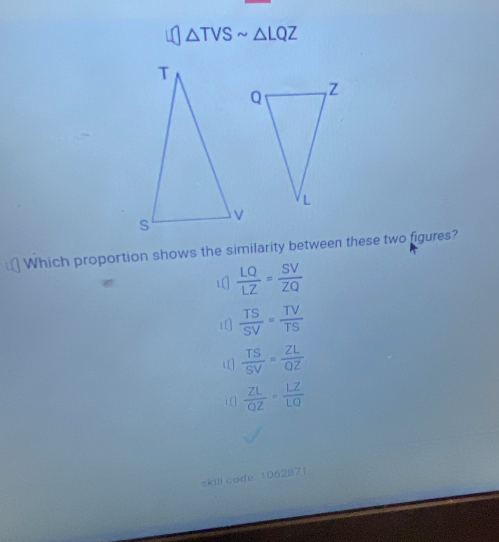 △ TVSsim △ LQZ
Which proportion shows the similarity between these two figures?
 LQ/LZ = SV/ZQ 
 TS/SV = TV/TS 
L[]  TS/SV = ZL/QZ 
1  ZL/OZ = LZ/LQ 
skill code. 1062871