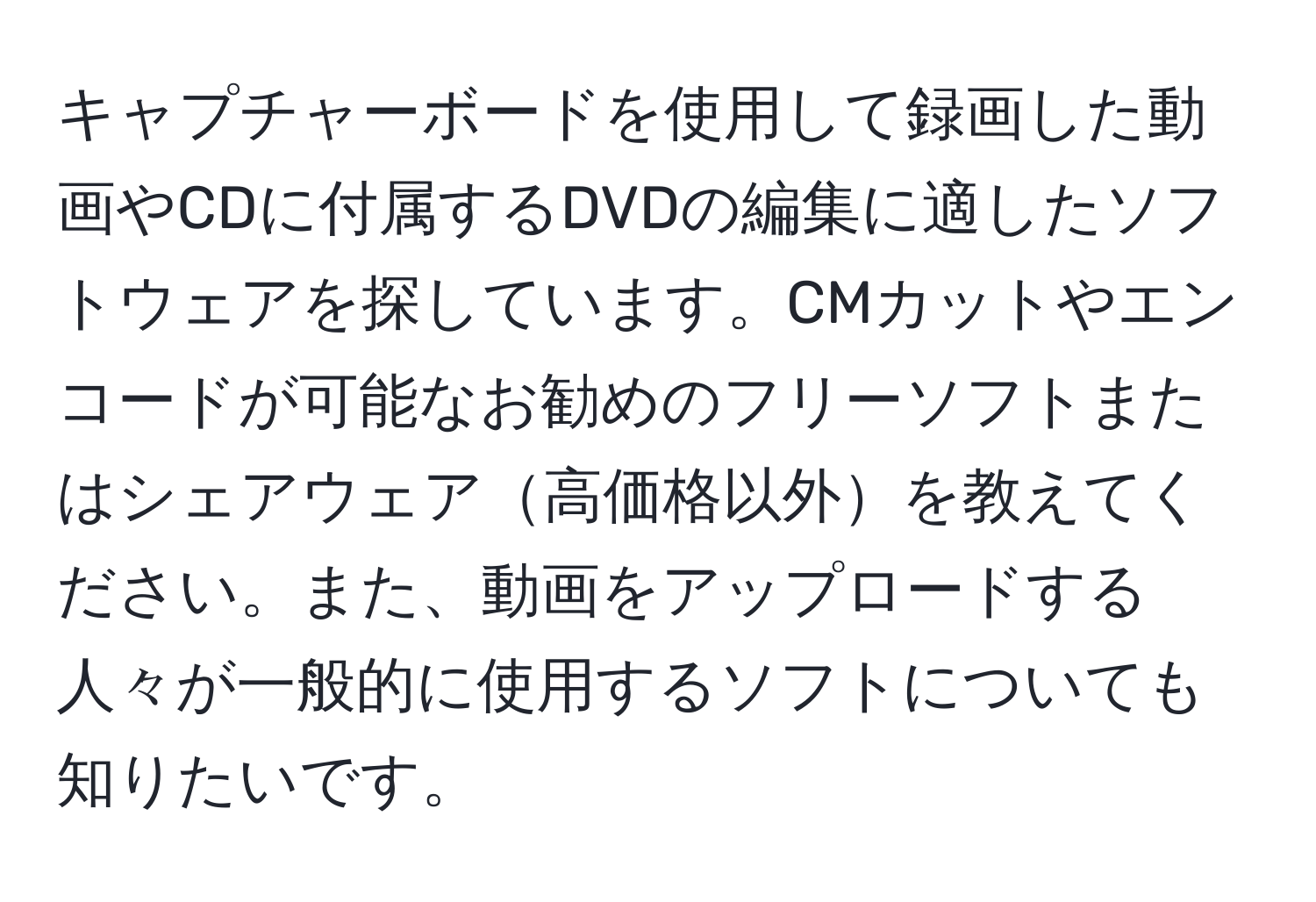 キャプチャーボードを使用して録画した動画やCDに付属するDVDの編集に適したソフトウェアを探しています。CMカットやエンコードが可能なお勧めのフリーソフトまたはシェアウェア高価格以外を教えてください。また、動画をアップロードする人々が一般的に使用するソフトについても知りたいです。