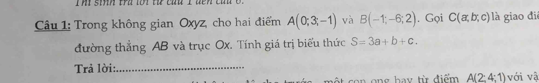 sinh tra lới từ cầu 1 đến cau 6 . 
Câu 1: Trong không gian Oxyz, cho hai điểm A(0;3;-1) và B(-1;-6;2). Gọi C(a;b;c) là giao đi 
đường thẳng AB và trục Ox. Tính giá trị biểu thức S=3a+b+c. 
Trả lời:_ 
an ong bay từ điểm A(2;4;1) với vậ