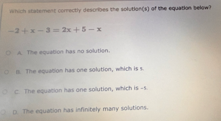 Which statement correctly describes the solution(s) of the equation below?
-2+x-3=2x+5-x
A The equation has no solution.
B. The equation has one solution, which is s.
C. The equation has one solution, which is -s.
D The equation has infinitely many solutions.