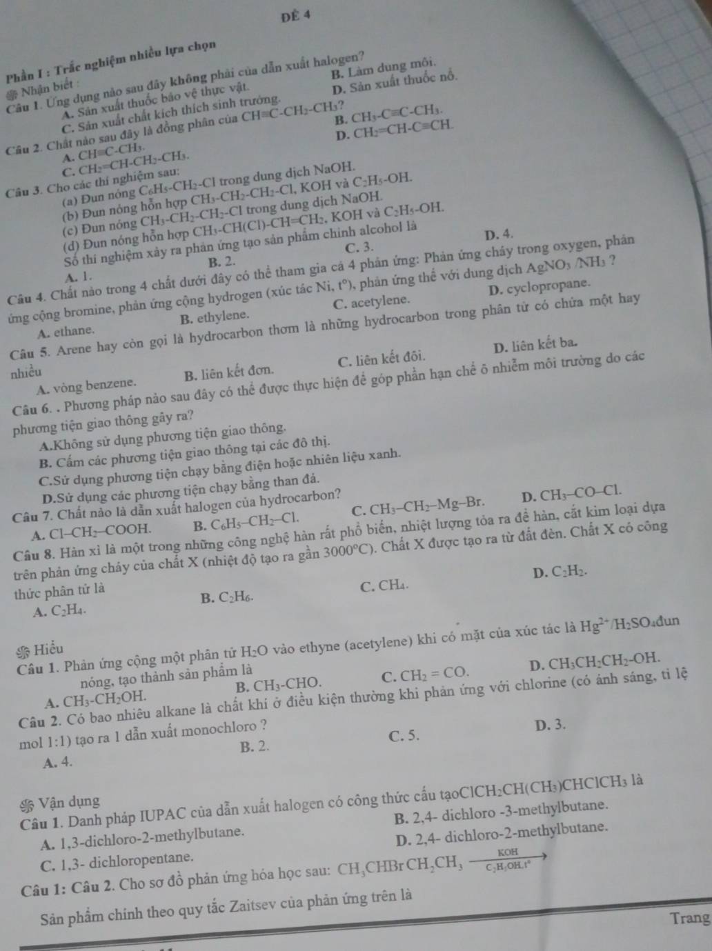 ĐÉ 4
Phần I : Trắc nghiệm nhiều lựa chọn
B. Làm dung môi,
Câu 1. Ưng dụng não sau đây không phải của dẫn xuất halogen?
* Nhận biết :
A. Sân xuất thuốc bảo vệ thực vật.
C. Sản xuất chất kích thích sinh trưởng. D. Sản xuất thuốc nổ.
1?
D. CH_2=CH-Cequiv CH
Câu 2. Chất nào sau đây là đồng phân của CHequiv C-CH_2-CH B. CH_3-Cequiv C-CH_3.
A. CHequiv C.CH_3.
C.
Câu 3. Cho các thí nghiệm sau: CH_2=CH-CH_2-CH_3.
(a) Đun nóng trong dung dịch NaOH.
(b) Đun nóng hỗn hợp CH₃ C_6H_5-CH_2-Cl H_3-CH_2-CH_2-Cl l, KOH và C_2H_5-OH.
-Cl trong dung dịch NaOH.
(c) Đun nóng CH_3-CH_2-CH_2-C CH_3-CH(Cl)-CH=CH_2 , KOH và C_2H_5-OI
(d) Đun nóng hỗn hợp
Số thí nghiệm xảy ra phản ứng tạo sản phẩm chỉnh alcohol là
D. 4.
C. 3.
B. 2.
Câu 4. Chất nào trong 4 chất dưới đây có thể tham gia cá 4 phản ứng: Phản ứng cháy trong oxygen, phản
A. 1.
ng cộng bromine, phản ứng cộng hydrogen (xúc tác Ni, t°) 0, phản ứng thể với dung dịch AgNO₃ /NH₃ ?
A. ethane. B. ethylene. C. acetylene. D. cyclopropane.
Câu 5. Arene hay còn gọi là hydrocarbon thơm là những hydrocarbon trong phân từ có chứa một hay
A. vòng benzene. B. liên kết đơn. C. liên kết đối. D. liên kết ba.
nhiều
Câu 6. . Phương pháp nảo sau đây có thể được thực hiện để góp phần hạn chế ô nhiễm môi trường do các
phương tiện giao thông gây ra?
A.Không sử dụng phương tiện giao thông.
B. Cấm các phương tiện giao thông tại các đô thị.
C.Sử dụng phương tiện chạy bằng điện hoặc nhiên liệu xanh.
D.Sử dụng các phương tiện chạy bằng than đá.
Câu 7. Chất nào là dẫn xuất halogen của hydrocarbon?
D.
A. Cl-CH_2-COOH. B. C_6H_5-CH_2-Cl. C. CH_3-CH_2-Mg-Br. CH_3-CO-Cl.
Câu 8. Hàn xỉ là một trong những công nghệ hàn rất phổ biển, nhiệt lượng tỏa ra đề hàn, cắt kim loại dựa
trên phản ứng cháy của chất X (nhiệt độ tạo ra gần 3000°C) 0. Chất X được tạo ra từ đất đèn. Chất X có công
D. C_2H_2.
thức phân tử là
A. C_2H_4. B. C_2H_6.
C. CH₄.
Hiểu H_2O vào ethyne (acetylene) khi có mặt của xúc tác là Hg^(2+)/H_2SO 4đun
Câu 1. Phản ứng cộng một phân tử
B. CH_3-CHO C. CH_2=CO. D. CH_3CH_2CH_2-OH.
nóng, tạo thành sản phẩm là
Câu 2. Có bao nhiêu alkane là chất khí ở điều kiện thường khi phản ứng với chlorine (có ảnh sáng, tỉ lệ
A. CH_3-CH_2OH.
mol 1:1) tạo ra 1 dẫn xuất monochloro ?
D. 3.
B. 2. C. 5.
A. 4.
Cầu 1. Danh pháp IUPAC của dẫn xuất halogen có công thức cấu tạoClCH₂CH(CH₃)CHCl0 CH_3 3 là
* Vận dụng
A. 1,3-dichloro-2-methylbutane. B. 2,4- dichloro -3-methylbutane.
C. 1,3- dichloropentane. D. 2,4- dichloro-2-methylbutane.
Câu 1: Câu 2. Cho sơ đồ phản ứng hóa học sau: ( ^-HC HBr CH_2CH_3frac KOHC_2H_4OH.t°
Sản phẩm chính theo quy tắc Zaitsev của phản ứng trên là
Trang