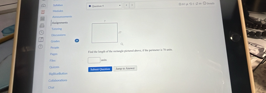 Syllabus Question 9 < 0/1 pt つ 3 $ 99 Details 
Modules 
Announcements 
Assignments 
Tutoring 
Discussions 
Grades 
a People 
Pages Find the length of the rectangle pictured above, if the perimeter is 78 units. 
Files units 
Quizzes Submit Question Jump to Answer 
BigBlueButton 
Collaborations 
Chat