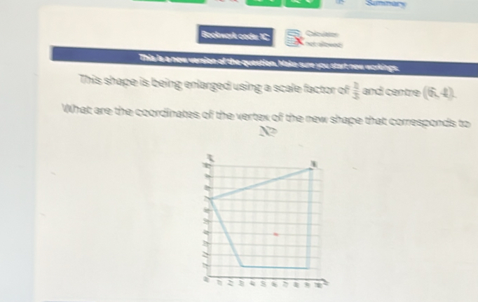 Summary 
Bookwork coder 1C Calclates 
not allowes 
This is a new version of the question, Make sure you start new workings. 
This shape is being enlarged using a scale factor of  2/3  and centre (6,4). 
What are the coordinates of the vertex of the new shape that corresponds to