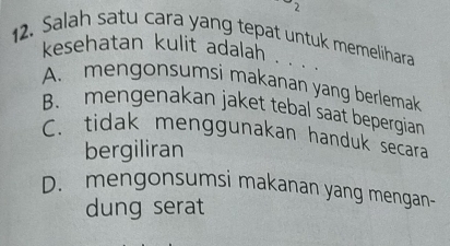 Salah satu cara yang tepat untuk memelihara
kesehatan kulit adalah . . . .
A. mengonsumsi makanan yang berlemak
B. mengenakan jaket tebal saat bepergian
C. tidak menggunakan handuk secara
bergiliran
D. mengonsumsi makanan yang mengan-
dung serat