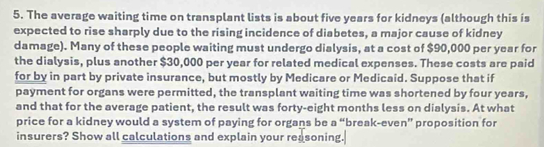 The average waiting time on transplant lists is about five years for kidneys (although this is 
expected to rise sharply due to the rising incidence of diabetes, a major cause of kidney 
damage). Many of these people waiting must undergo dialysis, at a cost of $90,000 per year for 
the dialysis, plus another $30,000 per year for related medical expenses. These costs are paid 
for by in part by private insurance, but mostly by Medicare or Medicaid. Suppose that if 
payment for organs were permitted, the transplant waiting time was shortened by four years, 
and that for the average patient, the result was forty-eight months less on dialysis. At what 
price for a kidney would a system of paying for organs be a “break-even” proposition for 
insurers? Show all calculations and explain your reasoning.