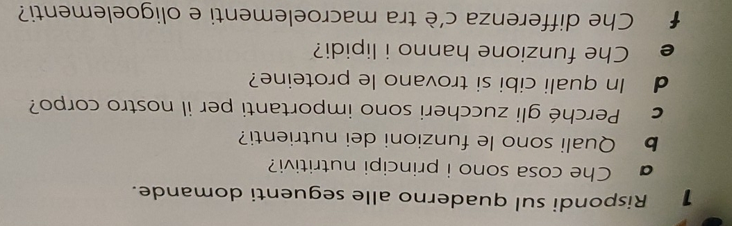 Rispondi sul quaderno alle seguenti domande. 
Che cosa sono i principi nutritivi? 
b Quali sono le funzioni dei nutrienti? 
c Perché gli zuccheri sono importanti per il nostro corpo? 
d In quali cibi si trovano le proteine? 
e Che funzione hanno i lipidi? 
f Che differenza c'è tra macroelementi e oligoelementi?