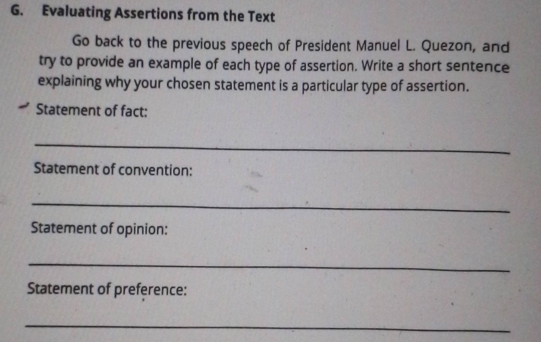 Evaluating Assertions from the Text 
Go back to the previous speech of President Manuel L. Quezon, and 
try to provide an example of each type of assertion. Write a short sentence 
explaining why your chosen statement is a particular type of assertion. 
Statement of fact: 
_ 
Statement of convention: 
_ 
Statement of opinion: 
_ 
Statement of preference: 
_