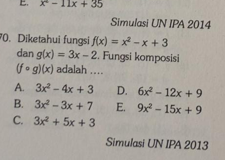 x^2-11x+35
Simulasi UN IPA 2014
70. Diketahui fungsi f(x)=x^2-x+3
dan g(x)=3x-2. Fungsi komposisi
(fcirc g)(x) adalah …
A. 3x^2-4x+3 D. 6x^2-12x+9
B. 3x^2-3x+7 E. 9x^2-15x+9
C. 3x^2+5x+3
Simulasi UN IPA 2013