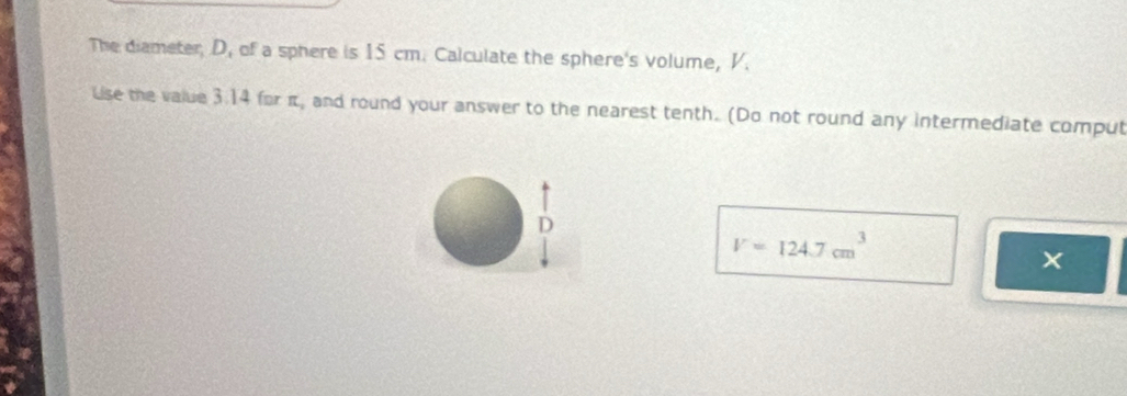 The diameter, D, of a sphere is 15 cm. Calculate the sphere's volume, V. 
Use the value 3.14 for π, and round your answer to the nearest tenth. (Do not round any intermediate comput 
D
V=124.7cm^3