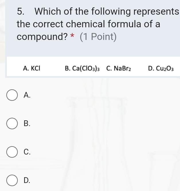 Which of the following represents
the correct chemical formula of a
compound? * (1 Point)
A. KCl B. Ca(ClO_3)_3 C. Na Br_2 D. Cu_2O_3
A.
B.
C.
D.