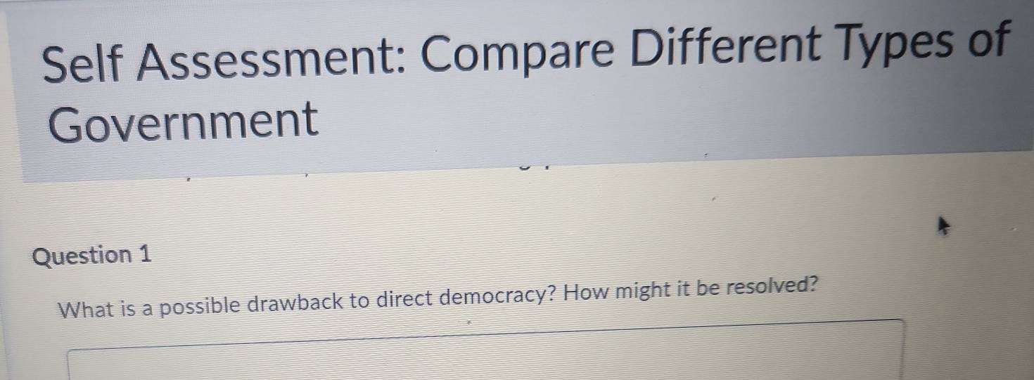 Self Assessment: Compare Different Types of 
Government 
Question 1 
What is a possible drawback to direct democracy? How might it be resolved?