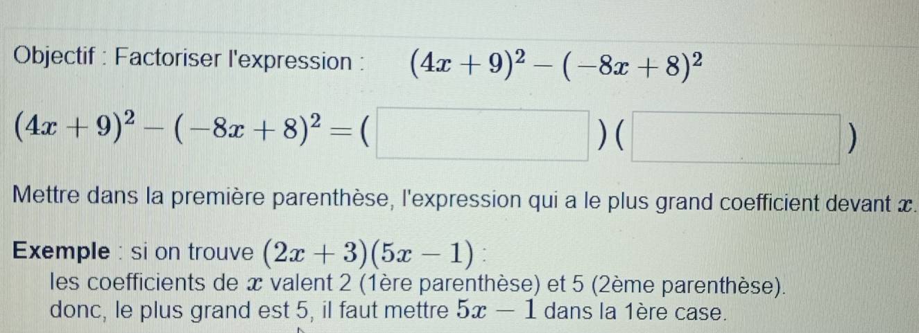 Objectif : Factoriser l'expression : (4x+9)^2-(-8x+8)^2
(4x+9)^2-(-8x+8)^2=(□ )(□ )
Mettre dans la première parenthèse, l'expression qui a le plus grand coefficient devant x. 
Exemple : si on trouve (2x+3)(5x-1) : 
les coefficients de x valent 2 (1ère parenthèse) et 5 (2ème parenthèse). 
donc, le plus grand est 5, il faut mettre 5x-1 dans la 1ère case.