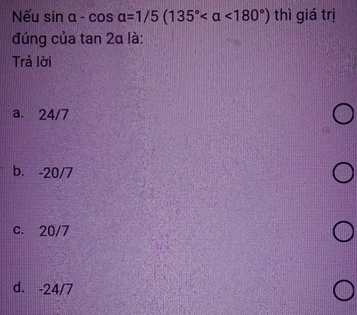 Nếu sin alpha -cos alpha =1/5(135° <180°) thì giá trị
đúng của tan 2alpha là:
Trả lời
a. 24/7
b. -20/7
c. 20/7
d. -24/7