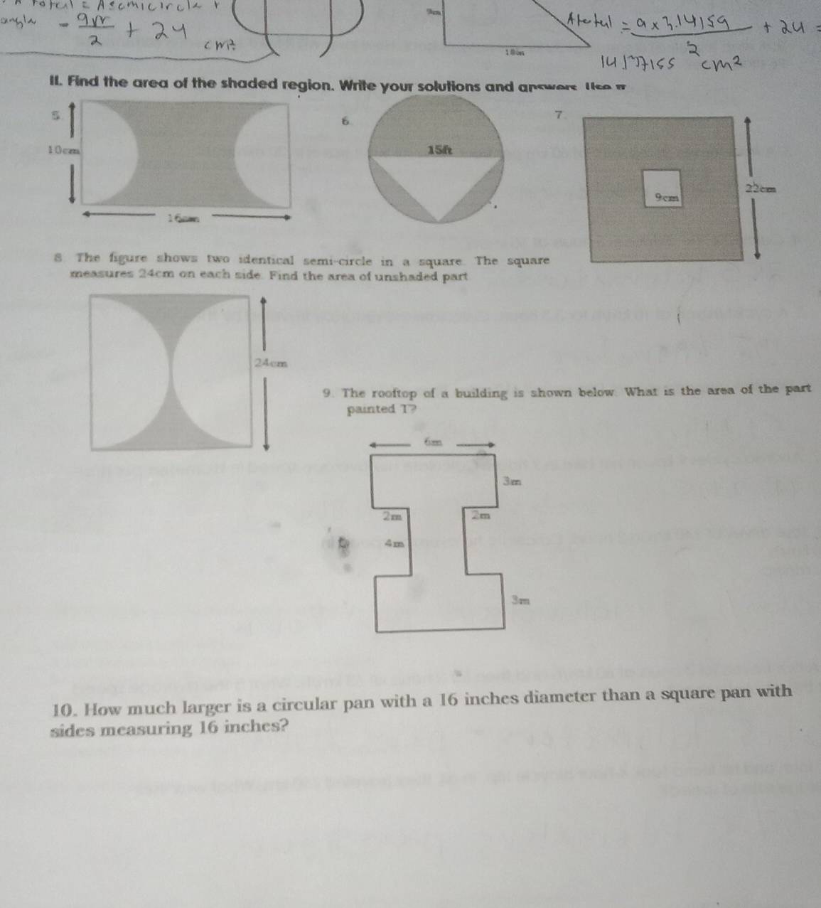 oes 
II. Find the area of the shaded region. Write your solutions and answers t se 
6. 
8. The figure shows two identical semi-circle in a square. The square 
measures 24cm on each side. Find the area of unshaded part 
9. The rooftop of a building is shown below. What is the area of the part 
painted T? 
10. How much larger is a circular pan with a 16 inches diameter than a square pan with 
sides measuring 16 inches?