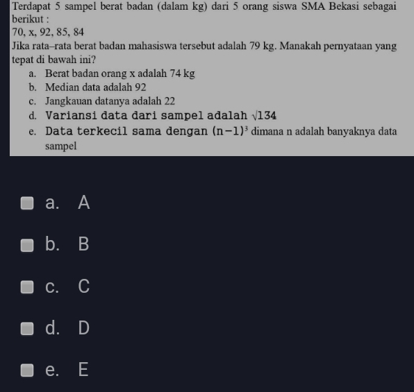 Terdapat 5 sampel berat badan (dalam kg) dari 5 orang siswa SMA Bekasi sebagai
berikut :
70, x, 92, 85, 84
Jika rata-rata berat badan mahasiswa tersebut adalah 79 kg. Manakah pernyataan yang
tepat di bawah ini?
a. Berat badan orang x adalah 74 kg
b. Median data adalah 92
c. Jangkauan datanya adalah 22
d. Variansi đata đari sampel ađalah sqrt(134)
e. Data terkecil sama dengan (n-1)^3 dimana n adalah banyaknya data
sampel
a. A
b. B
c. C
d. D
e. E