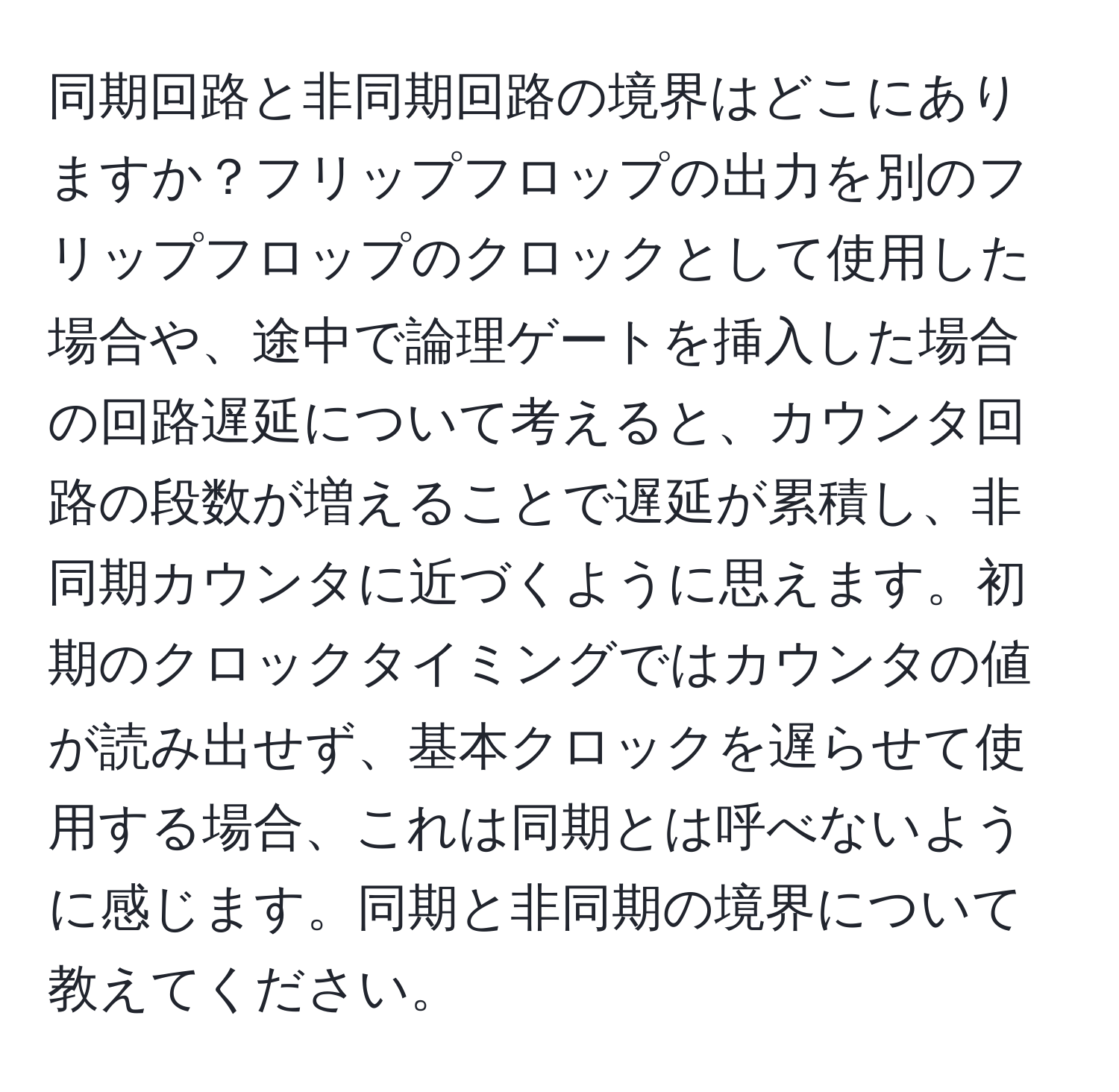 同期回路と非同期回路の境界はどこにありますか？フリップフロップの出力を別のフリップフロップのクロックとして使用した場合や、途中で論理ゲートを挿入した場合の回路遅延について考えると、カウンタ回路の段数が増えることで遅延が累積し、非同期カウンタに近づくように思えます。初期のクロックタイミングではカウンタの値が読み出せず、基本クロックを遅らせて使用する場合、これは同期とは呼べないように感じます。同期と非同期の境界について教えてください。