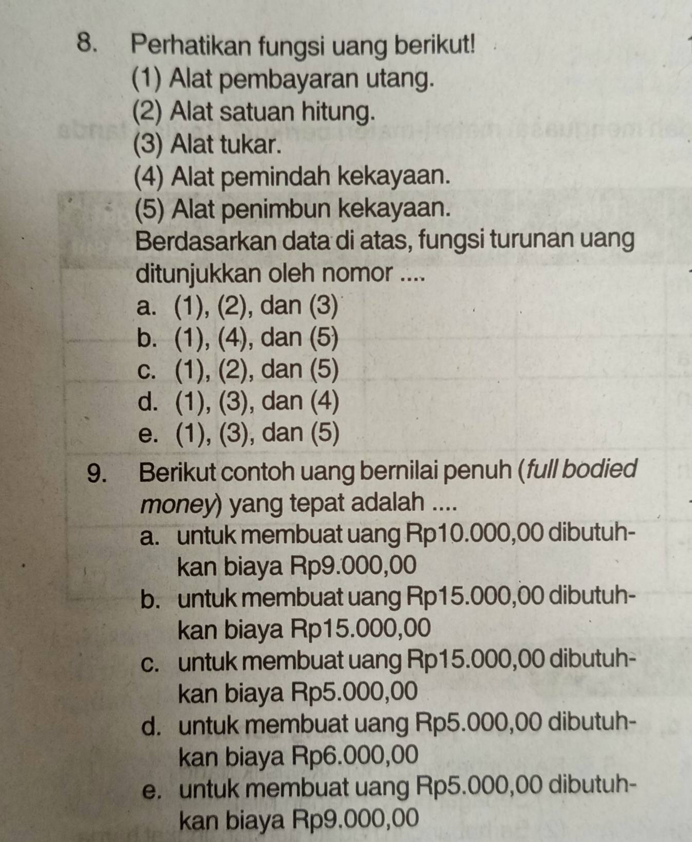 Perhatikan fungsi uang berikut!
(1) Alat pembayaran utang.
(2) Alat satuan hitung.
(3) Alat tukar.
(4) Alat pemindah kekayaan.
(5) Alat penimbun kekayaan.
Berdasarkan data di atas, fungsi turunan uang
ditunjukkan oleh nomor ....
a. (1), (2), dan (3)
b. (1), (4), dan (5)
c. (1), (2), dan (5)
d. (1), (3), dan (4)
e. (1), (3), dan (5)
9. Berikut contoh uang bernilai penuh (full bodied
money) yang tepat adalah ....
a. untuk membuat uang Rp10.000,00 dibutuh-
kan biaya Rp9.000,00
b. untuk membuat uang Rp15.000,00 dibutuh-
kan biaya Rp15.000,00
c. untuk membuat uang Rp15.000,00 dibutuh-
kan biaya Rp5.000,00
d. untuk membuat uang Rp5.000,00 dibutuh-
kan biaya Rp6.000,00
e. untuk membuat uang Rp5.000,00 dibutuh-
kan biaya Rp9.000,00