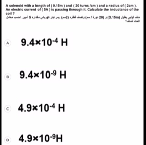 A solenoid with a length of ( 0.15m ) and ( 20 turns /cm ) and a radius of ( 2cm ).
An electric current of ( SA ) is passing through it. Calculate the inductance of the
coil ? zā n g (-11,p+20) (0.15m)
A(m2)
A 9.4* 10^(-4)H
B 9.4* 10^(-9)H
c 4.9* 10^(-4)H
D 4.9* 10^(-9)H