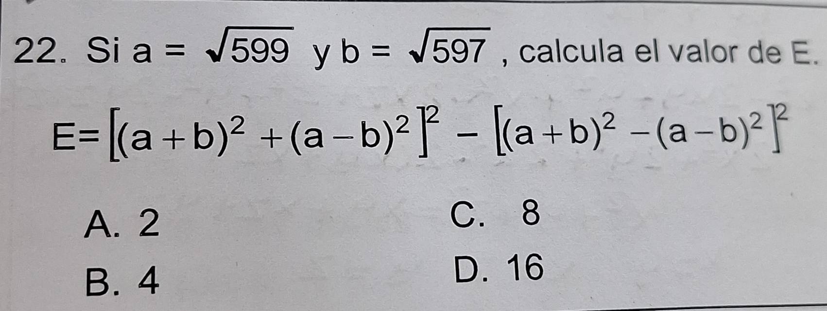 Si a=sqrt(599) y b=sqrt(597) , calcula el valor de E.
E=[(a+b)^2+(a-b)^2]^2-[(a+b)^2-(a-b)^2]^2
A. 2
C. 8
B. 4
D. 16