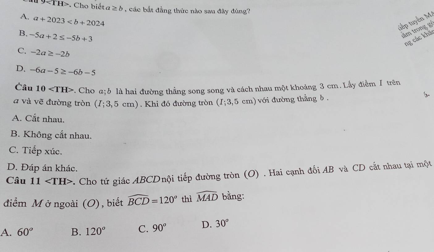 9 . Cho biết a ≥ b , các bất đẳng thức nào sau đây đúng?
A. a+2023
tiếp tuyến M
B. -5a+2≤ -5b+3
tằm trong g
ng các khǎ
C. -2a≥ -2b
D. -6a-5≥ -6b-5
Câu 10 v. Cho a; b là hai đường thẳng song song và cách nhau một khoảng 3 cm. Lấy điểm I trên
a và vẽ đường tròn (I;3,5cm) ) . Khi đó đường tròn (I;3,5cm ) với đường thẳng b.
6.
A. Cắt nhau.
B. Không cắt nhau.
C. Tiếp xúc.
D. Đáp án khác.
Câu 11 . Cho tứ giác ABCDnội tiếp đường tròn (O) . Hai cạnh đối AB và CD cắt nhau tại một
điểm M ở ngoài (O), biết widehat BCD=120° thì widehat MAD bằng:
A. 60° B. 120° C. 90°
D. 30°