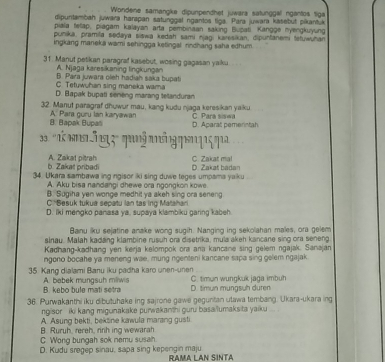 Wondene samangke dipunpendhet juwara satunggal ngantos tiga
dipuntambah juwara harapan satunggal ngantos tiga. Para juwara kasebut pikantuk
piala tetap, piagam kalayan arta pembinaan saking Bupati. Kangge nyengkuyung
punika, pramila sedaya siswa kedah sami njagi karesikan, dipuntanemi tetuwuhan
ingkang maneka wami sehingga ketingal rindhang saha edhum.
31. Manut petikan paragraf kasebut, wosing gagasan yaiku. . . .
A. Njaga karesikaning lingkungan
B. Para juwara oleh hadiah saka bupati
C. Tetuwuhan sing maneka wara
D. Bapak bupati seneng marang tetanduran
32. Manut paragraf dhuwur mau, kang kudu njaga keresikan yaiku
A. Para guru lan karyawan C. Para siswa
B. Bapak Bupati D. Aparat pemerintah
3. 'k  s5ng 3 ' qun³ anống qen qs qu 
A. Zakat pitrah C. Zakat ma!
b. Zakat pribadi D. Zakat badan
34. Ukara sambawa ing ngisor iki sing duwe teges umpama yaiku
A. Aku bisa nandangi dhewe ora ngongkon kowe.
B. Sugiha yen wonge medhit ya akeh sing ora seneng
C*Sesuk tukua sepatu Ian tas ing Matahari
D. Iki mengko panasa ya, supaya klambiku garing kabeh.
Banu iku sejatine anake wong sugih. Nanging ing sekolahan males, ora gelem
sinau. Malah kadang klambine rusuh ora disetrika, mula akeh kancane sing ora seneng.
Kadhang-kadhang yen kerja kelompok ora ana kancane sing gelem ngajak. Sanajan
ngono bocahe ya meneng wae, mung ngenteni kancane sapa sing gelem ngajak
35. Kang dialami Banu iku padha karo unen-unen
A. bebek mungsuh mliwis C. timun wungkuk jaga imbuh
B. kebo bule mati setra D. timun mungsuh duren
36. Purwakanthi iku dibutuhake ing sajrone gawe geguritan utawa tembang. Ukara-ukara ing
ngisor iki kang migunakake purwakanthi guru basa/lumaksita yaiku ... .
A. Asung bekti, bektine kawula marang gusti.
B. Ruruh, rereh, ririh ing wewarah
C Wong bungah sok nemu susah.
D. Kudu sregep sinau, sapa sing kepengin maju.
RAMA LAN SINTA