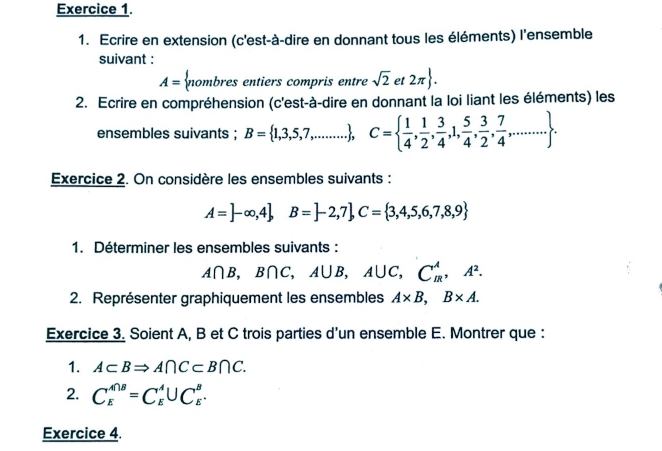 Ecrire en extension (c'est-à-dire en donnant tous les éléments) l'ensemble 
suivant :
A= nombresen entiers compris entre sqrt(2) et 2π . 
2. Ecrire en compréhension (c'est-à-dire en donnant la loi liant les éléments) les 
ensembles suivants ; B= 1,3,5,7,......... , C=  1/4 , 1/2 , 3/4 ,1, 5/4 , 3/2 , 7/4 ,.... 
Exercice 2. On considère les ensembles suivants :
A=]-∈fty ,4 B=]-2,7 C= 3,4,5,6,7,8,9
1. Déterminer les ensembles suivants :
A∩ B, B∩ C, A∪ B, A∪ C, C_R^(A, A^2). 
2. Représenter graphiquement les ensembles A* B, B* A. 
Exercice 3. Soient A, B et C trois parties d’un ensemble E. Montrer que : 
1. A⊂ BRightarrow A∩ C⊂ B∩ C. 
2. C_E^(A∩ B)=C_E^A∪ C_E^B. 
Exercice 4.