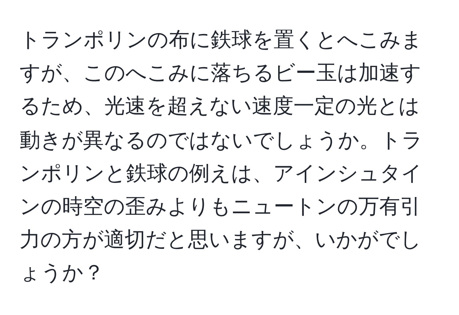 トランポリンの布に鉄球を置くとへこみますが、このへこみに落ちるビー玉は加速するため、光速を超えない速度一定の光とは動きが異なるのではないでしょうか。トランポリンと鉄球の例えは、アインシュタインの時空の歪みよりもニュートンの万有引力の方が適切だと思いますが、いかがでしょうか？