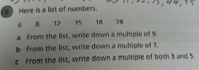 Here is a list of numbers.
6 8 12 15 18 28
a From the list, write down a multiple of 9. 
b From the list, write down a multiple of 7. 
c From the list, write down a multiple of both 3 and 5.