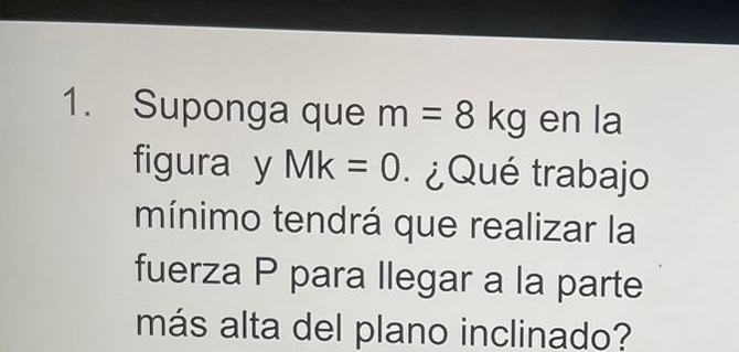 Suponga que m=8kg en la 
figura y Mk=0 ¿Qué trabajo 
mínimo tendrá que realizar la 
fuerza P para llegar a la parte 
más alta del plano inclinado?