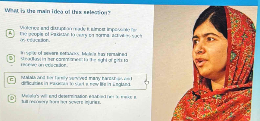 What is the main idea of this selection?
Violence and disruption made it almost impossible for
A the people of Pakistan to carry on normal activities such
as education.
In spite of severe setbacks, Malala has remained
Bsteadfast in her commitment to the right of girls to
receive an education.
C Malala and her family survived many hardships and
difficulties in Pakistan to start a new life in England.
D Malala's will and determination enabled her to make a
full recovery from her severe injuries.