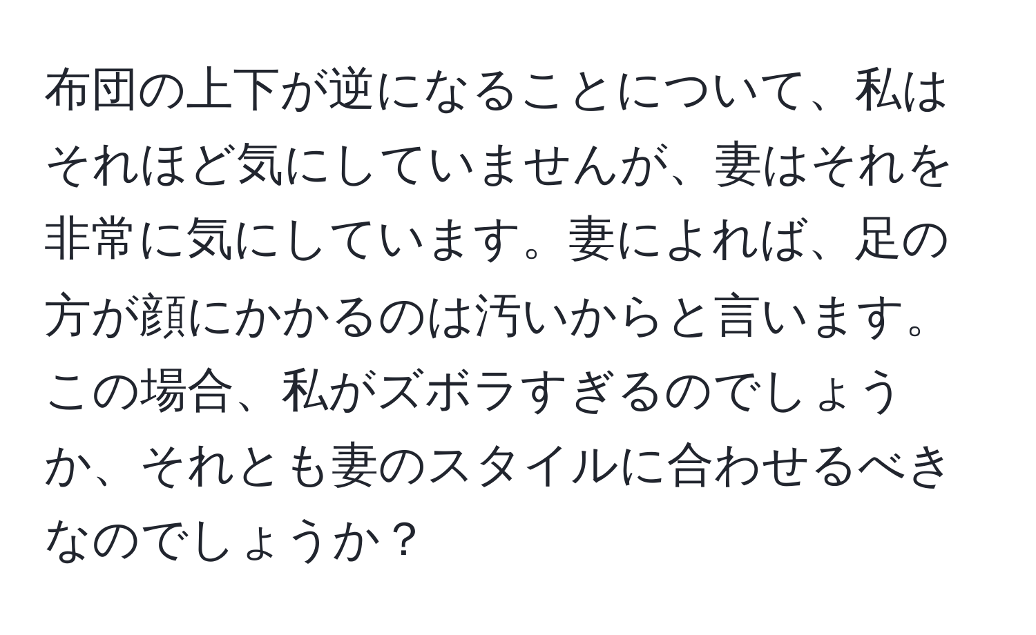 布団の上下が逆になることについて、私はそれほど気にしていませんが、妻はそれを非常に気にしています。妻によれば、足の方が顔にかかるのは汚いからと言います。この場合、私がズボラすぎるのでしょうか、それとも妻のスタイルに合わせるべきなのでしょうか？