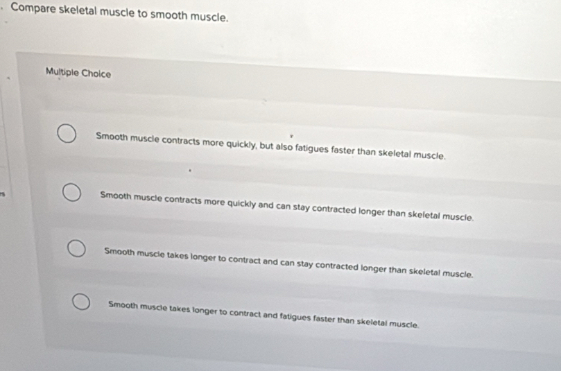 Compare skeletal muscle to smooth muscle.
Multiple Choice
Smooth muscle contracts more quickly, but also fatigues faster than skeletal muscle.

Smooth muscle contracts more quickly and can stay contracted longer than skeletal muscle.
Smooth muscle takes longer to contract and can stay contracted longer than skeletal muscle.
Smooth muscle takes longer to contract and fatigues faster than skeletal muscle.