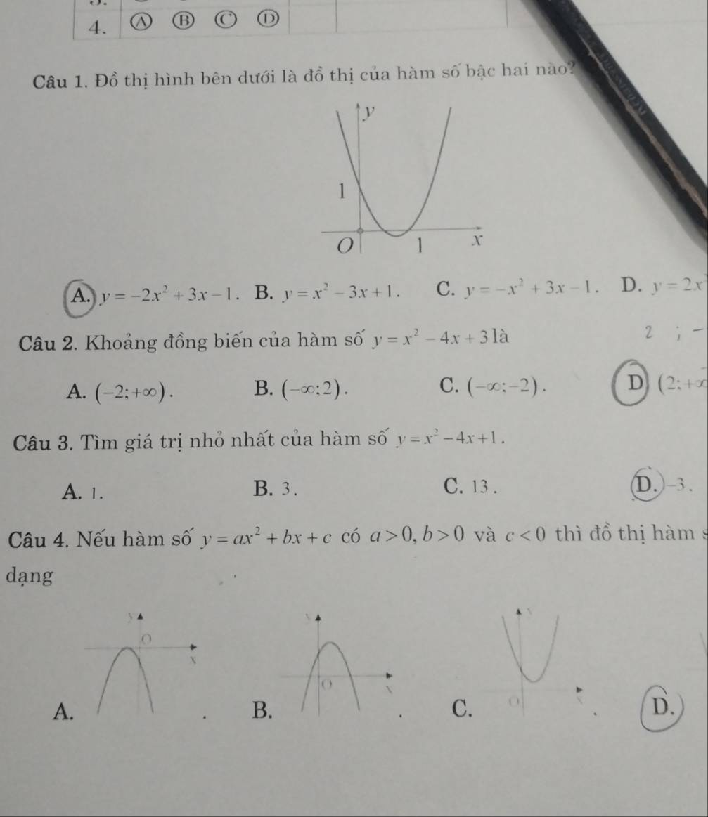 Đồ thị hình bên dưới là đồ thị của hàm số bậc hai nào?
A. y=-2x^2+3x-1. B. y=x^2-3x+1. C. y=-x^2+3x-1. D. y=2x
Câu 2. Khoảng đồng biến của hàm số y=x^2-4x+31a
2;-
D
A. (-2;+∈fty ). B. (-∈fty ;2). C. (-∈fty ;-2). (2;+x
Câu 3. Tìm giá trị nhỏ nhất của hàm số y=x^2-4x+1.
A. 1. B. 3. C. 13. D. -3.
Câu 4. Nếu hàm số y=ax^2+bx+c có a>0, b>0 và c<0</tex> thì đồ thị hàm s
dạng
A
B
C.
D.